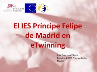 El IES Príncipe Felipe
de Madrid en
eTwinning
José Guerrero Villoria
Director del IES Príncipe Felipe
Madrid
 