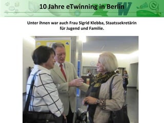 10 Jahre eTwinning in Berlin
Unter ihnen war auch Frau Sigrid Klebba, Staatssekretärin
für Jugend und Familie.
 