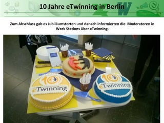 10 Jahre eTwinning in Berlin
Zum Abschluss gab es Jubiläumstorten und danach informierten die Moderatoren in
Work Stations über eTwinning.
 