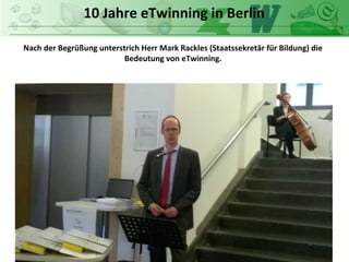 10 Jahre eTwinning in Berlin
Nach der Begrüßung unterstrich Herr Mark Rackles (Staatssekretär für Bildung) die
Bedeutung von eTwinning.
 