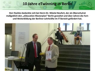 10 Jahre eTwinning in Berlin
Herr Rackles bedankte sich bei Herrn Dr. Nikolai Neufert, der als Oberschulrat
maßgeblich den „eEducation Masterplan“ Berlin gestaltet und über Jahren die Fort-
und Weiterbildung der Berliner Lehrkräfte im IT Bereich gefördert hat.
 