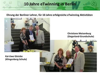 10 Jahre eTwinning in Berlin
Ehrung der Berliner Lehrer, für 10 Jahre erfolgreiche eTwinning Aktivitäten
Kai-Uwe Gösicke
(Klingenberg-Schule)
Christiane Meisenburg
(Siegerland-Grundschule)
 