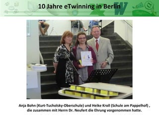 10 Jahre eTwinning in Berlin
Anja Bohn (Kurt-Tucholsky-Oberschule) und Heike Kroll (Schule am Pappelhof) ,
die zusammen mit Herrn Dr. Neufert die Ehrung vorgenommen hatte.
 