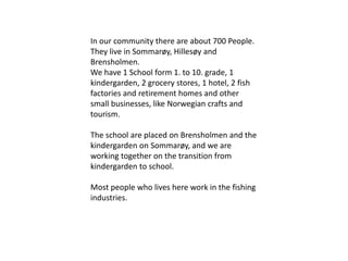 In our community there are about 700 People. 
They live in Sommarøy, Hillesøy and 
Brensholmen. 
We have 1 School form 1. to 10. grade, 1 
kindergarden, 2 grocery stores, 1 hotel, 2 fish 
factories and retirement homes and other 
small businesses, like Norwegian crafts and 
tourism. 
The school are placed on Brensholmen and the 
kindergarden on Sommarøy, and we are 
working together on the transition from 
kindergarden to school. 
Most people who lives here work in the fishing 
industries. 
 