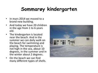Sommarøy kindergarten 
• In mars 2014 we moved to a 
brand new building. 
• And today we have 20 children 
in the age from 1 to 6 years 
old. 
• The kindergarten is located 
near the beach. And in the 
summer we can daily walk on 
the beach for swimming and 
playing. The temperature is 
not high in the sea, about 10 
degrees, in the summer and in 
the winter about 2 degrees. 
• On the beach we can find 
many different types of shells. 
 