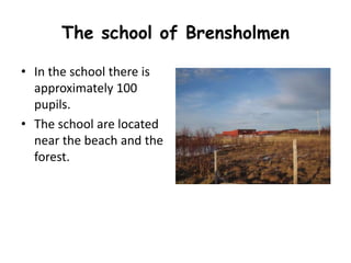 The school of Brensholmen 
• In the school there is 
approximately 100 
pupils. 
• The school are located 
near the beach and the 
forest. 
 