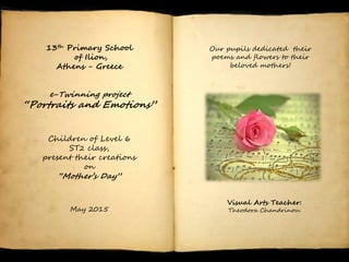13th Primary School
of Ilion,
Athens - Greece
e-Twinning project
“Portraits and Emotions”
Children of Level 6
ST2 class,
present their creations
on
“Mother’s Day”
May 2015
Our pupils dedicated their
poems and flowers to their
beloved mothers!
Visual Arts Teacher:
Theodora Chandrinou.
 