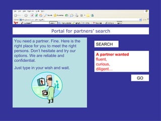 Portal for partners’ search You need a partner. Fine. Here is the right place for you to meet the right persons. Don’t hesitate and try our options. We are reliable and confidential. Just type in your wish and wait. A partner wanted fluent,  curious, diligent … SEARCH GO 