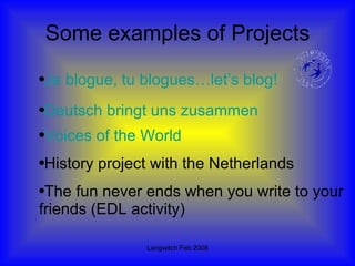 Some examples of Projects Deutsch  bringt   uns   zusammen Voices of the World History project with the Netherlands The fun never ends when you write to your friends (EDL activity) Je  blogue ,  tu   blogues …let’s blog! 