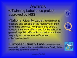 Awards eTwinning Label once project approved by NSS National Quality Label:  recognition to teachers and schools of the high level of their eTwinning activities. For pupils, this offers a boost to their work efforts, and for the school in general, a public affirmation of their commitment to quality and openness in European collaborative work.  European Quality Label:   Automatically awarded to projects that have had National Quality Labels awarded to 2 partners involved. 