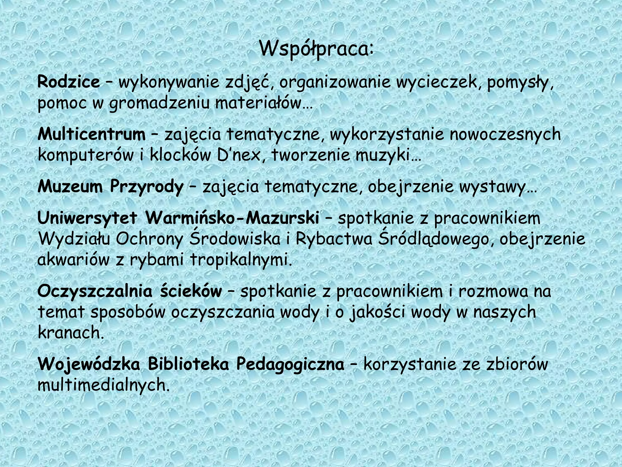 Współpraca:
Rodzice – wykonywanie zdjęć, organizowanie wycieczek, pomysły,
pomoc w gromadzeniu materiałów…
Multicentrum – zajęcia tematyczne, wykorzystanie nowoczesnych
komputerów i klocków D’nex, tworzenie muzyki…
Muzeum Przyrody – zajęcia tematyczne, obejrzenie wystawy…
Uniwersytet Warmińsko-Mazurski – spotkanie z pracownikiem
Wydziału Ochrony Środowiska i Rybactwa Śródlądowego, obejrzenie
akwariów z rybami tropikalnymi.
Oczyszczalnia ścieków – spotkanie z pracownikiem i rozmowa na
temat sposobów oczyszczania wody i o jakości wody w naszych
kranach.
Wojewódzka Biblioteka Pedagogiczna – korzystanie ze zbiorów
multimedialnych.
 