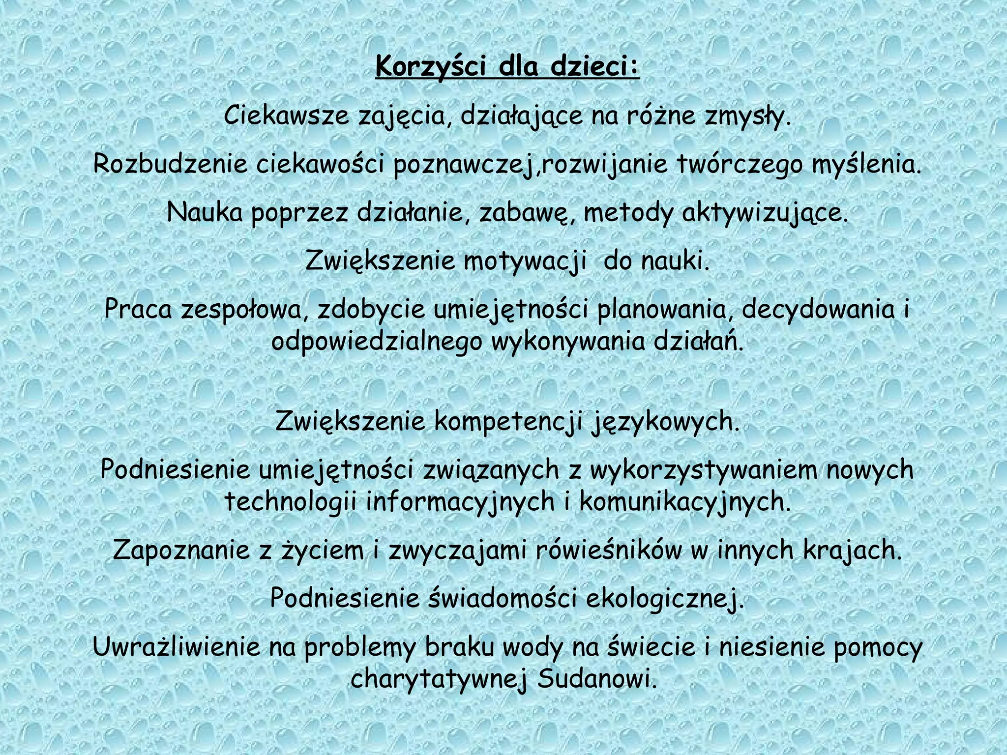 Korzyści dla dzieci:
Ciekawsze zajęcia, działające na różne zmysły.
Rozbudzenie ciekawości poznawczej,rozwijanie twórczego myślenia.
Nauka poprzez działanie, zabawę, metody aktywizujące.
Zwiększenie motywacji do nauki.
Praca zespołowa, zdobycie umiejętności planowania, decydowania i
odpowiedzialnego wykonywania działań.
Zwiększenie kompetencji językowych.
Podniesienie umiejętności związanych z wykorzystywaniem nowych
technologii informacyjnych i komunikacyjnych.
Zapoznanie z życiem i zwyczajami rówieśników w innych krajach.
Podniesienie świadomości ekologicznej.
Uwrażliwienie na problemy braku wody na świecie i niesienie pomocy
charytatywnej Sudanowi.
 