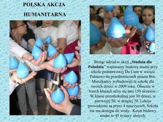 Biorąc udział w akcji „Studnia dla
Południa” wspieramy budowę studni przy
szkole podstawowej Du Cum w wiosce
Pukaowo na przedmieściach miasta Bor.
Mieszkańcy wybudowali tę szkołę dla
swoich dzieci w 2009 roku. Obecnie w
trzech klasach uczy się tam 150 uczniów.
W klasie przedszkolnej jest 30 dzieci, w
pierwszej 50, w drugiej 70. Lekcje
prowadzone są przez 4 nauczycieli. Szkoła
nie ma dostępu do wody. Koszt budowy
studni to 45 tysięcy złotych.
POLSKA AKCJA
HUMANITARNA
 