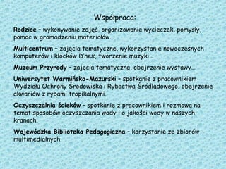 Współpraca:
Rodzice – wykonywanie zdjęć, organizowanie wycieczek, pomysły,
pomoc w gromadzeniu materiałów…
Multicentrum – zajęcia tematyczne, wykorzystanie nowoczesnych
komputerów i klocków D’nex, tworzenie muzyki…
Muzeum Przyrody – zajęcia tematyczne, obejrzenie wystawy…
Uniwersytet Warmińsko-Mazurski – spotkanie z pracownikiem
Wydziału Ochrony Środowiska i Rybactwa Śródlądowego, obejrzenie
akwariów z rybami tropikalnymi.
Oczyszczalnia ścieków – spotkanie z pracownikiem i rozmowa na
temat sposobów oczyszczania wody i o jakości wody w naszych
kranach.
Wojewódzka Biblioteka Pedagogiczna – korzystanie ze zbiorów
multimedialnych.
 