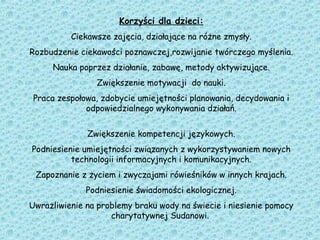 Korzyści dla dzieci:
Ciekawsze zajęcia, działające na różne zmysły.
Rozbudzenie ciekawości poznawczej,rozwijanie twórczego myślenia.
Nauka poprzez działanie, zabawę, metody aktywizujące.
Zwiększenie motywacji do nauki.
Praca zespołowa, zdobycie umiejętności planowania, decydowania i
odpowiedzialnego wykonywania działań.
Zwiększenie kompetencji językowych.
Podniesienie umiejętności związanych z wykorzystywaniem nowych
technologii informacyjnych i komunikacyjnych.
Zapoznanie z życiem i zwyczajami rówieśników w innych krajach.
Podniesienie świadomości ekologicznej.
Uwrażliwienie na problemy braku wody na świecie i niesienie pomocy
charytatywnej Sudanowi.
 