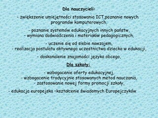 Dla nauczycieli:
- zwiększenie umiejętności stosowania ICT,poznanie nowych
programów komputerowych,
- poznanie systemów edukacyjnych innych państw,
- wymiana doświadczenia i materiałów pedagogicznych,
- uczenie się od siebie nawzajem,
- realizacja postulatu aktywnego uczestnictwa dziecka w edukacji,
- doskonalenie znajomości języka obcego,
Dla szkoły:
- wzbogacenie oferty edukacyjnej,
- wzbogacenie tradycyjnie stosowanych metod nauczania,
- zastosowanie nowej formy promocji szkoły,
- edukacja europejska –kształcenie świadomych Europejczyków
 