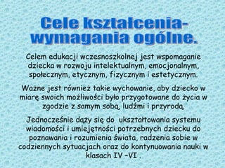 Celem edukacji wczesnoszkolnej jest wspomaganie
dziecka w rozwoju intelektualnym, emocjonalnym,
społecznym, etycznym, fizycznym i estetycznym.
Ważne jest również takie wychowanie, aby dziecko w
miarę swoich możliwości było przygotowane do życia w
zgodzie z samym sobą, ludźmi i przyrodą.
Jednocześnie dąży się do ukształtowania systemu
wiadomości i umiejętności potrzebnych dziecku do
poznawania i rozumienia świata, radzenia sobie w
codziennych sytuacjach oraz do kontynuowania nauki w
klasach IV –VI .
 