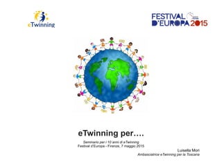 eTwinning per….
Seminario per i 10 anni di eTwinning
Festival d’Europa - Firenze, 7 maggio 2015
Luisella Mori
Ambasciatrice eTwinning per la Toscana
 