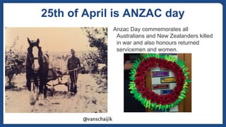 25th of April is ANZAC day
Anzac Day commemorates all
Australians and New Zealanders killed
in war and also honours return...