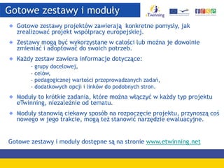 Gotowe zestawy i moduły
Gotowe zestawy projektów zawierają konkretne pomysły, jak
zrealizować projekt współpracy europejskiej.
Zestawy mogą być wykorzystane w całości lub można je dowolnie
zmieniać i adoptować do swoich potrzeb.
Każdy zestaw zawiera informacje dotyczące:
- grupy docelowej,
- celów,
- pedagogicznej wartości przeprowadzanych zadań,
- dodatkowych opcji i linków do podobnych stron.
Moduły to krótkie zadania, które można włączyć w każdy typ projektu
eTwinning, niezależnie od tematu.
Moduły stanowią ciekawy sposób na rozpoczęcie projektu, przynoszą coś
nowego w jego trakcie, mogą też stanowić narzędzie ewaluacyjne.
Gotowe zestawy i moduły dostępne są na stronie www.etwinning.net
 