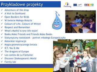 Przykładowe projekty
 Adventure of the drop
 A Visit to Storkland
 Open Borders for Birds
 W świecie Małego Księcia
 Colours of Life, Colours of Winter
 Respect and Remember
 What's Maths? A new life style!
 Books Make Friends and Friends Make Books
 Statystyczny nastolatek – portret młodego Europejczyka
 Malarskie inspiracje
 Magia geometrycznego świata
 ICT, You & Me
 The dragons of Europe
 Les contes de La Fontaine
 Discover Shakespeare's World
 Family lab
 
