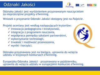 Odznaki Jakości
Odznaka jakości jest wyróżnieniem przyznawanym nauczycielom
za nieprzeciętne projekty eTwinning.
Wniosek o przyznanie Odznaki Jakości dostępny jest na Pulpicie.
Projekt oceniany jest według następujących kryteriów:
 innowacja pedagogiczna i kreatywność,
 integracja z programem nauczania,
 współpraca pomiędzy szkołami partnerskimi,
 wykorzystanie technologii,
 trwałość i możliwość przenoszenia,
 wyniki i korzyści.
Odznaka przyznawana jest na bieżąco, uprawnia do wzięcia
udziału w krajowych konkursach eTwinning.
Europejska Odznaka Jakości – przyznawana w październiku,
uprawnia do wzięcia udziału w europejskim konkursie eTwinning.
 