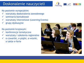 Doskonalenie nauczycieli
Na poziomie europejskim:
 warsztaty doskonalenia zawodowego
 seminaria kontaktowe
 warsztaty internetowe (Learning Events)
 grupy dyskusyjne
Na poziomie krajowym:
 konferencje tematyczne
 warsztaty i szkolenia regionalne
 e-czwartki, e-piątki, e-wtorki,
a także e-ferie
 