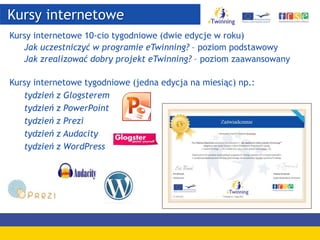 Kursy internetowe
Kursy internetowe 10-cio tygodniowe (dwie edycje w roku)
Jak uczestniczyć w programie eTwinning? – poziom podstawowy
Jak zrealizować dobry projekt eTwinning? – poziom zaawansowany
Kursy internetowe tygodniowe (jedna edycja na miesiąc) np.:
tydzień z Glogsterem
tydzień z PowerPoint
tydzień z Prezi
tydzień z Audacity
tydzień z WordPress
 