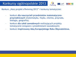 Konkursy ogólnopolskie 2013
Konkurs „Nasz projekt eTwinning 2013” i konkursy tematyczne:
– konkurs dla nauczycieli przedmiotów matematyczno-
przyrodniczych (matematyka, fizyka, chemia, przyroda,
biologia, geografia);
– konkurs dla szkół zawodowych realizujących projekty
tematycznie związane z przedmiotami zawodowymi;
– konkurs inspirowany ideą Europejskiego Roku Obywatelstwa.
 
