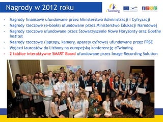 Nagrody w 2012 roku
- Nagrody finansowe ufundowane przez Ministerstwo Administracji i Cyfryzacji
- Nagrody rzeczowe (e-booki) ufundowane przez Ministerstwo Edukacji Narodowej
- Nagrody rzeczowe ufundowane przez Stowarzyszenie Nowe Horyzonty oraz Goethe
Institut
- Nagrody rzeczowe (laptopy, kamery, aparaty cyfrowe) ufundowane przez FRSE
- Wyjazd laureatów do Lizbony na europejską konferencję eTwinning
- 2 tablice interaktywne SMART Board ufundowane przez Image Recording Solution
 