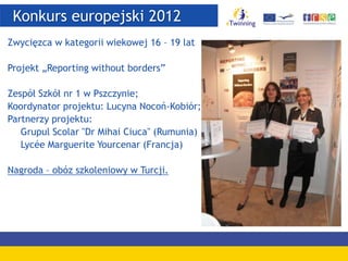 Konkurs europejski 2012
Zwycięzca w kategorii wiekowej 16 – 19 lat
Projekt „Reporting without borders”
Zespół Szkół nr 1 w Pszczynie;
Koordynator projektu: Lucyna Nocoń-Kobiór;
Partnerzy projektu:
Grupul Scolar "Dr Mihai Ciuca" (Rumunia)
Lycée Marguerite Yourcenar (Francja)
Nagroda – obóz szkoleniowy w Turcji.
 