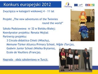 Konkurs europejski 2012
Zwycięzca w kategorii wiekowej 4 - 11 lat
Projekt „The new adventures of the Twinnies
round the world”
Szkoła Podstawowa nr 32 w Bielsku-Białej;
Koordynator projektu: Renata Wojtaś
Partnerzy projektu:
3 Circolo didattico Chieti (Włochy),
Memune-Türker Altuncu Primary School, Niğde (Turcja),
Godwin Junior School (Wielka Brytania),
Ecole de Vouillers (Francja).
Nagroda – obóz szkoleniowy w Turcji.
 