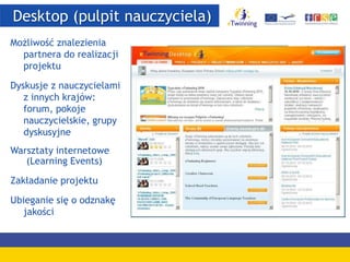 Desktop (pulpit nauczyciela)
Możliwość znalezienia
partnera do realizacji
projektu
Dyskusje z nauczycielami
z innych krajów:
forum, pokoje
nauczycielskie, grupy
dyskusyjne
Warsztaty internetowe
(Learning Events)
Zakładanie projektu
Ubieganie się o odznakę
jakości
 