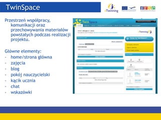 TwinSpace
Przestrzeń współpracy,
komunikacji oraz
przechowywania materiałów
powstałych podczas realizacji
projektu.
Główne elementy:
- home/strona główna
- zajęcia
- blog
- pokój nauczycielski
- kącik ucznia
- chat
- wskazówki
 