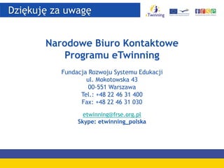 Dziękuję za uwagę
Narodowe Biuro Kontaktowe
Programu eTwinning
Fundacja Rozwoju Systemu Edukacji
ul. Mokotowska 43
00-551 Warszawa
Tel.: +48 22 46 31 400
Fax: +48 22 46 31 030
etwinning@frse.org.pl
Skype: etwinning_polska
 