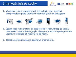 3 najważniejsze cechy
1. Wykorzystywanie nowoczesnych technologii, czyli narzędzi
akceptowanych przez uczniów i wzbudzających ich entuzjazm.
2. Języki obce wykorzystane do bezpośredniej komunikacji ze szkołą
partnerską – zastosowanie języka obcego w praktyce wywołuje radość
uczniów i zwiększa ich motywację do nauki.
3. Temat projektu związany z podstawą programową.
 