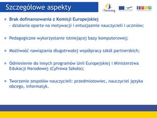 Szczegółowe aspekty
Brak dofinansowania z Komisji Europejskiej
- działania oparte na motywacji i entuzjazmie nauczycieli i uczniów;
Pedagogiczne wykorzystanie istniejącej bazy komputerowej;
Możliwość nawiązania długotrwałej współpracy szkół partnerskich;
Odniesienie do innych programów Unii Europejskiej i Ministerstwa
Edukacji Narodowej (Cyfrowa Szkoła);
Tworzenie zespołów nauczycieli: przedmiotowiec, nauczyciel języka
obcego, informatyk.
 