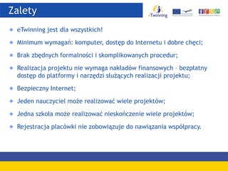 Zalety
eTwinning jest dla wszystkich!
Minimum wymagań: komputer, dostęp do Internetu i dobre chęci;
Brak zbędnych formalności i skomplikowanych procedur;
Realizacja projektu nie wymaga nakładów finansowych – bezpłatny
dostęp do platformy i narzędzi służących realizacji projektu;
Bezpieczny Internet;
Jeden nauczyciel może realizować wiele projektów;
Jedna szkoła może realizować nieskończenie wiele projektów;
Rejestracja placówki nie zobowiązuje do nawiązania współpracy.
 