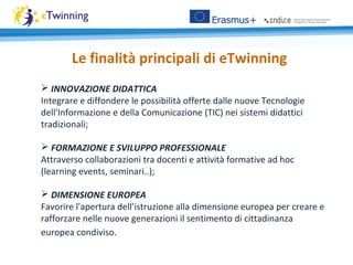 Le finalità principali di eTwinning
 INNOVAZIONE DIDATTICA
Integrare e diffondere le possibilità offerte dalle nuove Tecnologie
dell'Informazione e della Comunicazione (TIC) nei sistemi didattici
tradizionali;
 FORMAZIONE E SVILUPPO PROFESSIONALE
Attraverso collaborazioni tra docenti e attività formative ad hoc
(learning events, seminari..);
 DIMENSIONE EUROPEA
Favorire l'apertura dell’istruzione alla dimensione europea per creare e
rafforzare nelle nuove generazioni il sentimento di cittadinanza
europea condiviso.
 