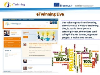 eTwinning LiveeTwinning Live
Una volta registrati su eTwinning,
avrete accesso al Vostro eTwinning
Live, lo spazio in cui potrete
cercare partner, comunicare con i
colleghi di tutta Europa, registrare
progetti e molto altro ancora…
 