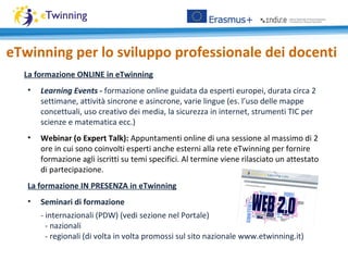 eTwinning per lo sviluppo professionale dei docenti
La formazione ONLINE in eTwinning
• Learning Events - formazione online guidata da esperti europei, durata circa 2
settimane, attività sincrone e asincrone, varie lingue (es. l’uso delle mappe
concettuali, uso creativo dei media, la sicurezza in internet, strumenti TIC per
scienze e matematica ecc.)
• Webinar (o Expert Talk): Appuntamenti online di una sessione al massimo di 2
ore in cui sono coinvolti esperti anche esterni alla rete eTwinning per fornire
formazione agli iscritti su temi specifici. Al termine viene rilasciato un attestato
di partecipazione.
La formazione IN PRESENZA in eTwinning
• Seminari di formazione
- internazionali (PDW) (vedi sezione nel Portale)
- nazionali
- regionali (di volta in volta promossi sul sito nazionale www.etwinning.it)
 