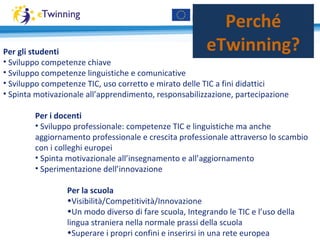 Perché
eTwinning?Per gli studenti
• Sviluppo competenze chiave
• Sviluppo competenze linguistiche e comunicative
• Sviluppo competenze TIC, uso corretto e mirato delle TIC a fini didattici
• Spinta motivazionale all’apprendimento, responsabilizzazione, partecipazione
Per i docenti
• Sviluppo professionale: competenze TIC e linguistiche ma anche
aggiornamento professionale e crescita professionale attraverso lo scambio
con i colleghi europei
• Spinta motivazionale all’insegnamento e all’aggiornamento
• Sperimentazione dell’innovazione
Per la scuola
•Visibilità/Competitività/Innovazione
•Un modo diverso di fare scuola, Integrando le TIC e l’uso della
lingua straniera nella normale prassi della scuola
•Superare i propri confini e inserirsi in una rete europea
 