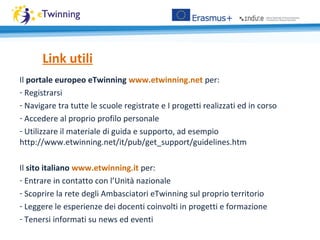 Il portale europeo eTwinning www.etwinning.net per:
- Registrarsi
- Navigare tra tutte le scuole registrate e I progetti realizzati ed in corso
- Accedere al proprio profilo personale
- Utilizzare il materiale di guida e supporto, ad esempio
http://www.etwinning.net/it/pub/get_support/guidelines.htm
Il sito italiano www.etwinning.it per:
- Entrare in contatto con l’Unità nazionale
- Scoprire la rete degli Ambasciatori eTwinning sul proprio territorio
- Leggere le esperienze dei docenti coinvolti in progetti e formazione
- Tenersi informati su news ed eventi
Link utili
 
