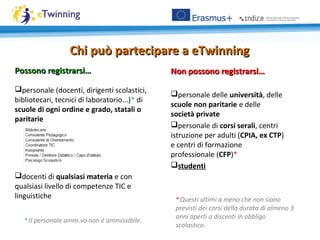 Non possono registrarsi…Non possono registrarsi…
personale delle università, delle
scuole non paritarie e delle
società private
personale di corsi serali, centri
istruzione per adulti (CPIA, ex CTP)
e centri di formazione
professionale (CFP)*
studenti
Possono registrarsi…Possono registrarsi…
personale (docenti, dirigenti scolastici,
bibliotecari, tecnici di laboratorio...)* di
scuole di ogni ordine e grado, statali o
paritarie
docenti di qualsiasi materia e con
qualsiasi livello di competenze TIC e
linguistiche * Questi ultimi a meno che non siano
previsti dei corsi della durata di almeno 3
anni aperti a discenti in obbligo
scolastico.
* Il personale amm.vo non è ammissibile.
Chi può partecipare a eTwinningChi può partecipare a eTwinning
 