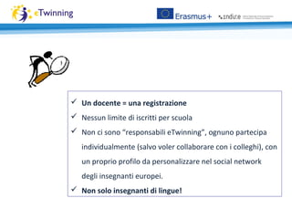  Un docente = una registrazione
 Nessun limite di iscritti per scuola
 Non ci sono “responsabili eTwinning”, ognuno partecipa
individualmente (salvo voler collaborare con i colleghi), con
un proprio profilo da personalizzare nel social network
degli insegnanti europei.
 Non solo insegnanti di lingue!
 