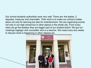 Our school students authorities work very well. There are: the leader, 2
deputies, treasurer and chancellor. Their work is to make our school a better
place not only for learning but also for entertainment. We are organising events
not only in our high school but in other places in the whole city. From every
class we go the leaders they are bigger part of our student board. We got our
meetings togetger with counsellor who is a teacher. We meet every two weeks
to discuss what is happening in other classes etc.
 