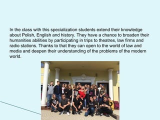 In the class with this specialization students extend their knowledge
about Polish, English and history. They have a chance to broaden their
humanities abilities by participating in trips to theatres, law firms and
radio stations. Thanks to that they can open to the world of law and
media and deepen their understanding of the problems of the modern
world.
 