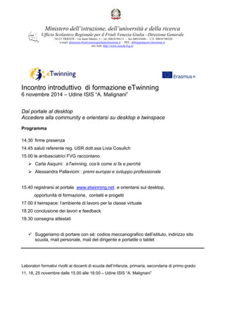 Ministero dell’istruzione, dell’università e della ricerca 
Ufficio Scolastico Regionale per il Friuli Venezia Giulia - Direzione Generale 
34123 TRIESTE - via Santi Martiri, 3 - tel. 040/4194111 - fax 040/43446 - C.F. 80016740328 
e-mail: direzione-friuliveneziagiulia@istruzione.it – PEC: drfr@postacert.istruzione.it 
sito web: http://www.scuola.fvg.it/ 
Incontro introduttivo di formazione eTwinning 
6 novembre 2014 – Udine ISIS “A. Malignani” 
Dal portale al desktop 
Accedere alla community e orientarsi su desktop e twinspace 
Programma 
14.30 firme presenza 
14.45 saluti referente reg. USR dott.ssa Livia Cosulich 
15.00 le ambasciatrici FVG raccontano 
 Carla Asquini: eTwinning, cos’è come si fa e perchè 
 Alessandra Pallavicini : premi europei e sviluppo professionale 
15.40 registrarsi al portale www.etwinning.net e orientarsi sul desktop, 
opportunità di formazione, contatti e progetti 
17.00 il twinspace: l’ambiente di lavoro per la classe virtuale 
18.20 conclusione dei lavori e feedback 
18.30 consegna attestati 
 Suggeriamo di portare con sé: codice meccanografico dell’istituto, indirizzo sito 
scuola, mail personale, mail del dirigente e portatile o tablet 
Laboratori formativi rivolti ai docenti di scuola dell’infanzia, primaria, secondaria di primo grado: 
11, 18, 25 novembre dalle 15.00 alle 18.00 – Udine ISIS “A. Malignani” 
