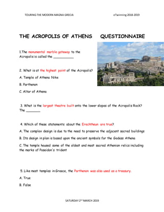 TOURING THE MODERN MAGNA GRECIA eTwinning 2018-2019
SATURDAY 2nd
MARCH 2019
THE ACROPOLIS OF ATHENS QUESTIONNAIRE
1.The monumental marble gateway to the
Acropolis is called the __________
2. What is at the highest point of the Acropolis?
A. Temple of Athena Nike
B. Parthenon
C. Altar of Athena
3. What is the largest theatre built onto the lower slopes of the Acropolis Rock?
The _______
4. Which of these statements about the Erechtheun are true?
A. The complex design is due to the need to preserve the adjacent sacred buildings
B. Its design in plan is based upon the ancient symbols for the Godess Athena
C. The temple housed some of the oldest and most sacred Athenian relics including
the marks of Poseidon's trident
5. Like most temples in Greece, the Parthenon was also used as a treasury.
A. True
B. False
 