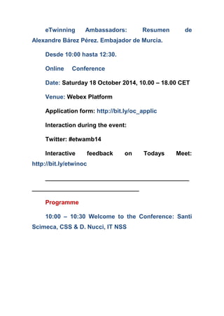 eTwinning Ambassadors: Resumen de Alexandre Bárez Pérez. Embajador de Murcia. 
Desde 10:00 hasta 12:30. 
Online Conference 
Date: Saturday 18 October 2014, 10.00 – 18.00 CET 
Venue: Webex Platform 
Application form: http://bit.ly/oc_applic 
Interaction during the event: 
Twitter: #etwamb14 
Interactive feedback on Todays Meet: http://bit.ly/etwinoc 
___________________________________________ ________________________________ 
Programme 
10:00 – 10:30 Welcome to the Conference: Santi Scimeca, CSS & D. Nucci, IT NSS  